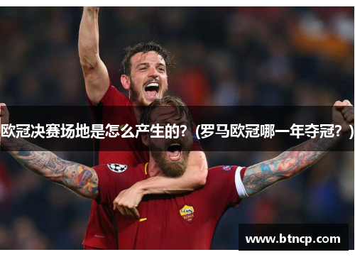 欧冠决赛场地是怎么产生的？(罗马欧冠哪一年夺冠？)